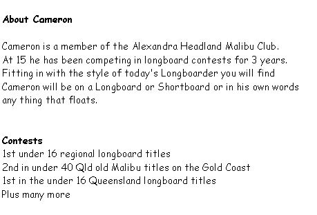 Text Box: About CameronCameron is a member of the Alexandra Headland Malibu Club.At 15 he has been competing in longboard contests for 3 years.Fitting in with the style of today's Longboarder you will find Cameron will be on a Longboard or Shortboard or in his own words any thing that floats.Contests1st under 16 regional longboard titles2nd in under 40 Qld old Malibu titles on the Gold Coast1st in the under 16 Queensland longboard titlesPlus many more