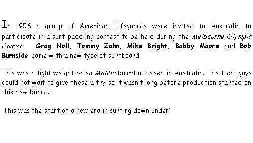 Text Box: In 1956 a group of American Lifeguards were invited to Australia to participate in a surf paddling contest to be held during the Melbourne Olympic Games.   Greg Noll, Tommy Zahn, Mike Bright, Bobby Moore and Bob Burnside came with a new type of surfboard. This was a light weight balsa Malibu board not seen in Australia. The local guys could not wait to give these a try so it wasn�t long before production started on this new board. �This was the start of a new era in surfing down under�.