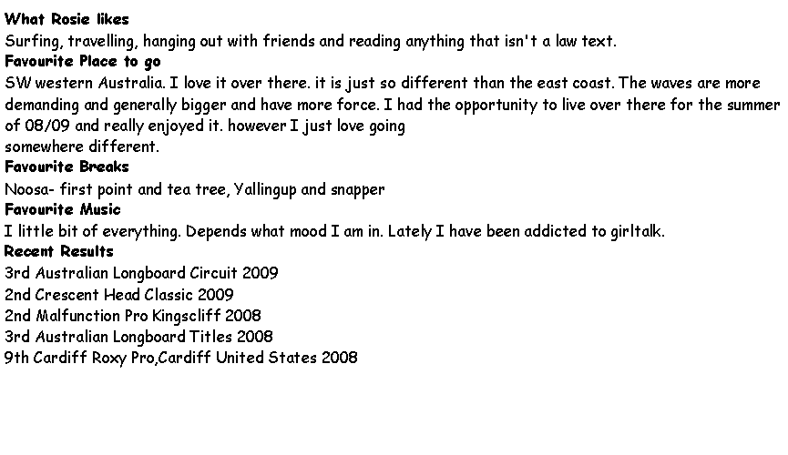 Text Box: What Rosie likesSurfing, travelling, hanging out with friends and reading anything that isn't a law text.Favourite Place to goSW western Australia. I love it over there. it is just so different than the east coast. The waves are more demanding and generally bigger and have more force. I had the opportunity to live over there for the summer of 08/09 and really enjoyed it. however I just love goingsomewhere different.Favourite BreaksNoosa- first point and tea tree, Yallingup and snapperFavourite MusicI little bit of everything. Depends what mood I am in. Lately I have been addicted to girltalk.Recent Results3rd Australian Longboard Circuit 20092nd Crescent Head Classic 20092nd Malfunction Pro Kingscliff 20083rd Australian Longboard Titles 20089th Cardiff Roxy Pro,Cardiff United States 2008