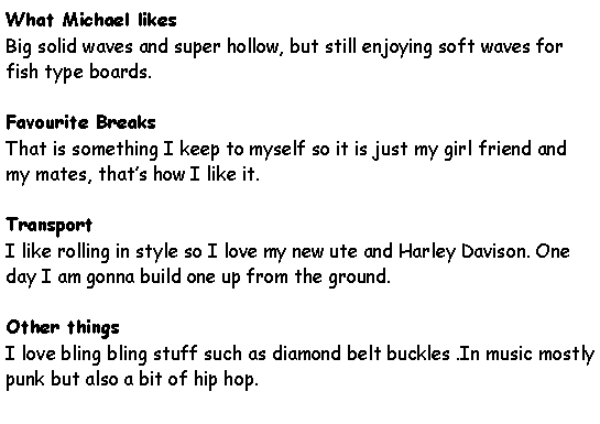 Text Box: What Michael likesBig solid waves and super hollow, but still enjoying soft waves for fish type boards.Favourite BreaksThat is something I keep to myself so it is just my girl friend and my mates, that�s how I like it.TransportI like rolling in style so I love my new ute and Harley Davison. One day I am gonna build one up from the ground.Other thingsI love bling bling stuff such as diamond belt buckles .In music mostly punk but also a bit of hip hop.
