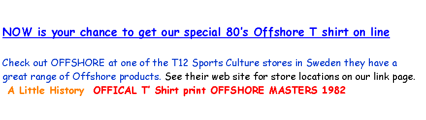 Text Box: NOW is your chance to get our special 80�s Offshore T shirt on lineCheck out OFFSHORE at one of the T12 Sports Culture stores in Sweden they have a great range of Offshore products. See their web site for store locations on our link page.    A Little History  OFFICAL T� Shirt print OFFSHORE MASTERS 1982